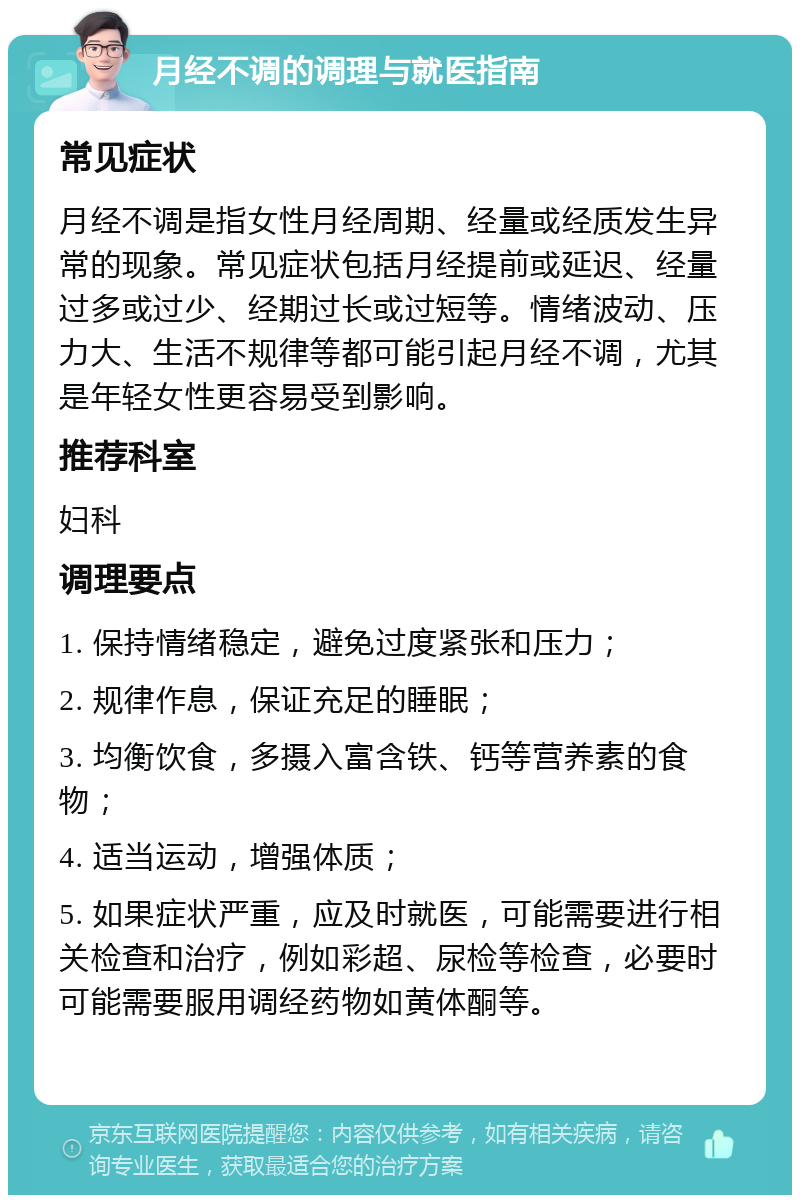 月经不调的调理与就医指南 常见症状 月经不调是指女性月经周期、经量或经质发生异常的现象。常见症状包括月经提前或延迟、经量过多或过少、经期过长或过短等。情绪波动、压力大、生活不规律等都可能引起月经不调，尤其是年轻女性更容易受到影响。 推荐科室 妇科 调理要点 1. 保持情绪稳定，避免过度紧张和压力； 2. 规律作息，保证充足的睡眠； 3. 均衡饮食，多摄入富含铁、钙等营养素的食物； 4. 适当运动，增强体质； 5. 如果症状严重，应及时就医，可能需要进行相关检查和治疗，例如彩超、尿检等检查，必要时可能需要服用调经药物如黄体酮等。