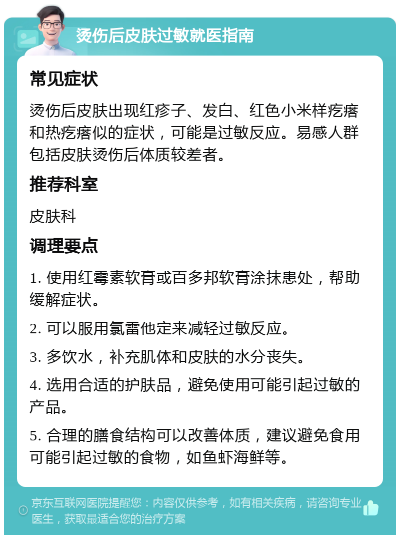 烫伤后皮肤过敏就医指南 常见症状 烫伤后皮肤出现红疹子、发白、红色小米样疙瘩和热疙瘩似的症状，可能是过敏反应。易感人群包括皮肤烫伤后体质较差者。 推荐科室 皮肤科 调理要点 1. 使用红霉素软膏或百多邦软膏涂抹患处，帮助缓解症状。 2. 可以服用氯雷他定来减轻过敏反应。 3. 多饮水，补充肌体和皮肤的水分丧失。 4. 选用合适的护肤品，避免使用可能引起过敏的产品。 5. 合理的膳食结构可以改善体质，建议避免食用可能引起过敏的食物，如鱼虾海鲜等。