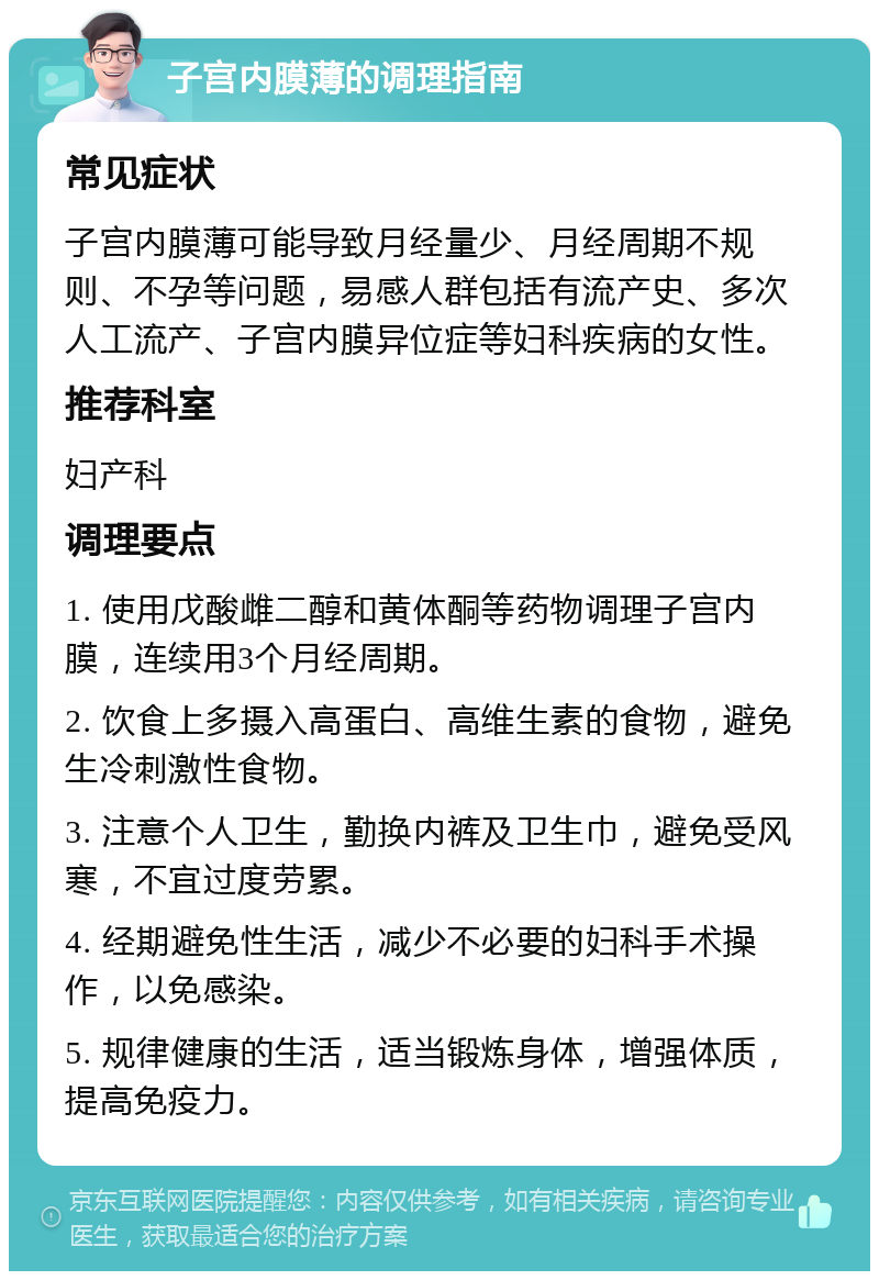 子宫内膜薄的调理指南 常见症状 子宫内膜薄可能导致月经量少、月经周期不规则、不孕等问题，易感人群包括有流产史、多次人工流产、子宫内膜异位症等妇科疾病的女性。 推荐科室 妇产科 调理要点 1. 使用戊酸雌二醇和黄体酮等药物调理子宫内膜，连续用3个月经周期。 2. 饮食上多摄入高蛋白、高维生素的食物，避免生冷刺激性食物。 3. 注意个人卫生，勤换内裤及卫生巾，避免受风寒，不宜过度劳累。 4. 经期避免性生活，减少不必要的妇科手术操作，以免感染。 5. 规律健康的生活，适当锻炼身体，增强体质，提高免疫力。