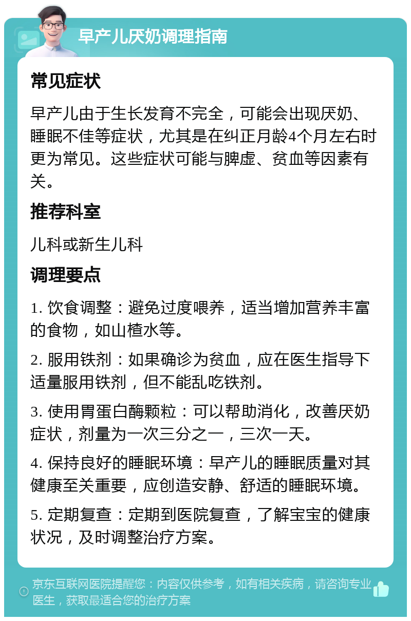 早产儿厌奶调理指南 常见症状 早产儿由于生长发育不完全，可能会出现厌奶、睡眠不佳等症状，尤其是在纠正月龄4个月左右时更为常见。这些症状可能与脾虚、贫血等因素有关。 推荐科室 儿科或新生儿科 调理要点 1. 饮食调整：避免过度喂养，适当增加营养丰富的食物，如山楂水等。 2. 服用铁剂：如果确诊为贫血，应在医生指导下适量服用铁剂，但不能乱吃铁剂。 3. 使用胃蛋白酶颗粒：可以帮助消化，改善厌奶症状，剂量为一次三分之一，三次一天。 4. 保持良好的睡眠环境：早产儿的睡眠质量对其健康至关重要，应创造安静、舒适的睡眠环境。 5. 定期复查：定期到医院复查，了解宝宝的健康状况，及时调整治疗方案。