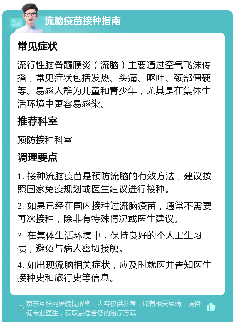 流脑疫苗接种指南 常见症状 流行性脑脊髓膜炎（流脑）主要通过空气飞沫传播，常见症状包括发热、头痛、呕吐、颈部僵硬等。易感人群为儿童和青少年，尤其是在集体生活环境中更容易感染。 推荐科室 预防接种科室 调理要点 1. 接种流脑疫苗是预防流脑的有效方法，建议按照国家免疫规划或医生建议进行接种。 2. 如果已经在国内接种过流脑疫苗，通常不需要再次接种，除非有特殊情况或医生建议。 3. 在集体生活环境中，保持良好的个人卫生习惯，避免与病人密切接触。 4. 如出现流脑相关症状，应及时就医并告知医生接种史和旅行史等信息。