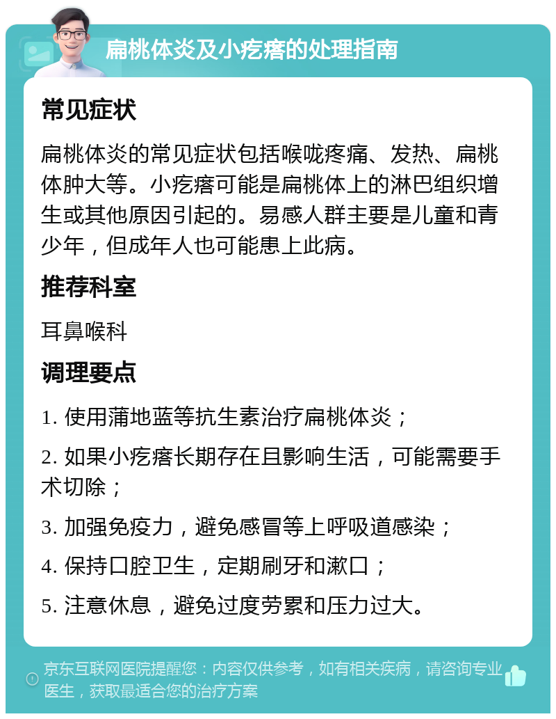 扁桃体炎及小疙瘩的处理指南 常见症状 扁桃体炎的常见症状包括喉咙疼痛、发热、扁桃体肿大等。小疙瘩可能是扁桃体上的淋巴组织增生或其他原因引起的。易感人群主要是儿童和青少年，但成年人也可能患上此病。 推荐科室 耳鼻喉科 调理要点 1. 使用蒲地蓝等抗生素治疗扁桃体炎； 2. 如果小疙瘩长期存在且影响生活，可能需要手术切除； 3. 加强免疫力，避免感冒等上呼吸道感染； 4. 保持口腔卫生，定期刷牙和漱口； 5. 注意休息，避免过度劳累和压力过大。