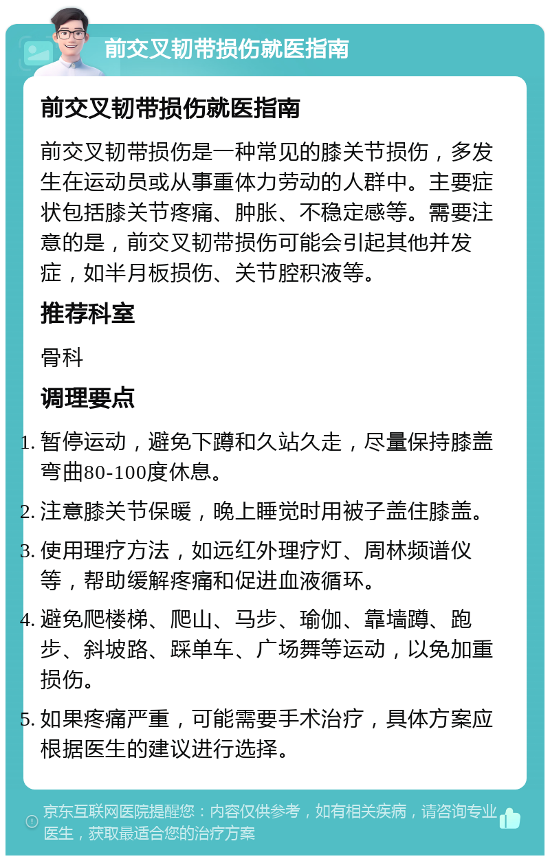 前交叉韧带损伤就医指南 前交叉韧带损伤就医指南 前交叉韧带损伤是一种常见的膝关节损伤，多发生在运动员或从事重体力劳动的人群中。主要症状包括膝关节疼痛、肿胀、不稳定感等。需要注意的是，前交叉韧带损伤可能会引起其他并发症，如半月板损伤、关节腔积液等。 推荐科室 骨科 调理要点 暂停运动，避免下蹲和久站久走，尽量保持膝盖弯曲80-100度休息。 注意膝关节保暖，晚上睡觉时用被子盖住膝盖。 使用理疗方法，如远红外理疗灯、周林频谱仪等，帮助缓解疼痛和促进血液循环。 避免爬楼梯、爬山、马步、瑜伽、靠墙蹲、跑步、斜坡路、踩单车、广场舞等运动，以免加重损伤。 如果疼痛严重，可能需要手术治疗，具体方案应根据医生的建议进行选择。