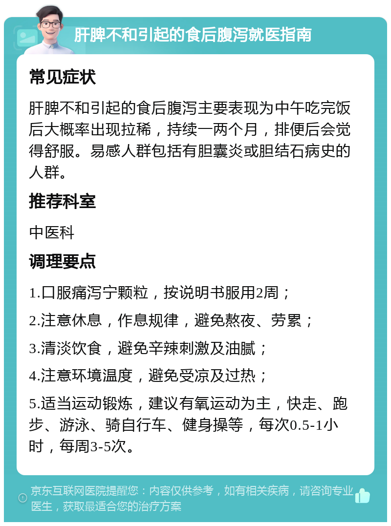 肝脾不和引起的食后腹泻就医指南 常见症状 肝脾不和引起的食后腹泻主要表现为中午吃完饭后大概率出现拉稀，持续一两个月，排便后会觉得舒服。易感人群包括有胆囊炎或胆结石病史的人群。 推荐科室 中医科 调理要点 1.口服痛泻宁颗粒，按说明书服用2周； 2.注意休息，作息规律，避免熬夜、劳累； 3.清淡饮食，避免辛辣刺激及油腻； 4.注意环境温度，避免受凉及过热； 5.适当运动锻炼，建议有氧运动为主，快走、跑步、游泳、骑自行车、健身操等，每次0.5-1小时，每周3-5次。