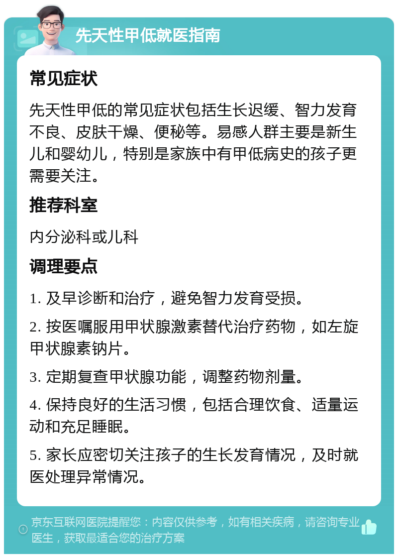 先天性甲低就医指南 常见症状 先天性甲低的常见症状包括生长迟缓、智力发育不良、皮肤干燥、便秘等。易感人群主要是新生儿和婴幼儿，特别是家族中有甲低病史的孩子更需要关注。 推荐科室 内分泌科或儿科 调理要点 1. 及早诊断和治疗，避免智力发育受损。 2. 按医嘱服用甲状腺激素替代治疗药物，如左旋甲状腺素钠片。 3. 定期复查甲状腺功能，调整药物剂量。 4. 保持良好的生活习惯，包括合理饮食、适量运动和充足睡眠。 5. 家长应密切关注孩子的生长发育情况，及时就医处理异常情况。