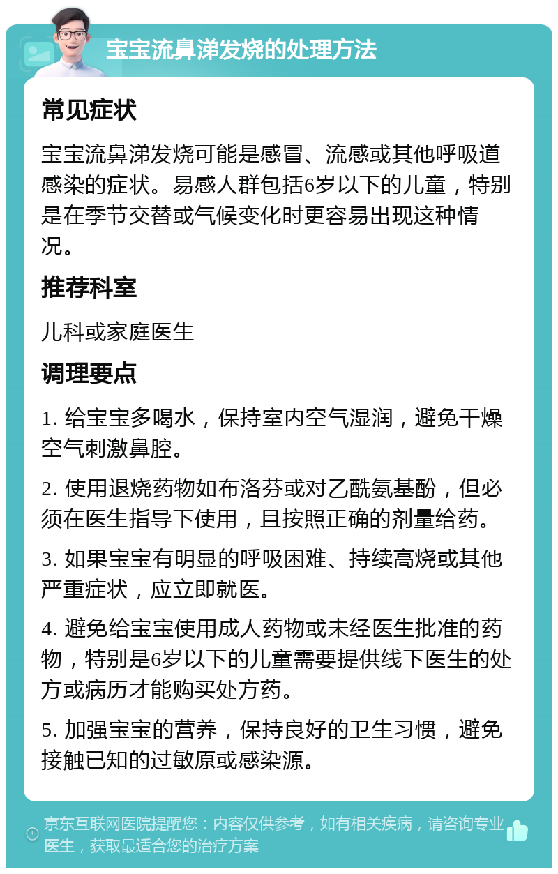 宝宝流鼻涕发烧的处理方法 常见症状 宝宝流鼻涕发烧可能是感冒、流感或其他呼吸道感染的症状。易感人群包括6岁以下的儿童，特别是在季节交替或气候变化时更容易出现这种情况。 推荐科室 儿科或家庭医生 调理要点 1. 给宝宝多喝水，保持室内空气湿润，避免干燥空气刺激鼻腔。 2. 使用退烧药物如布洛芬或对乙酰氨基酚，但必须在医生指导下使用，且按照正确的剂量给药。 3. 如果宝宝有明显的呼吸困难、持续高烧或其他严重症状，应立即就医。 4. 避免给宝宝使用成人药物或未经医生批准的药物，特别是6岁以下的儿童需要提供线下医生的处方或病历才能购买处方药。 5. 加强宝宝的营养，保持良好的卫生习惯，避免接触已知的过敏原或感染源。