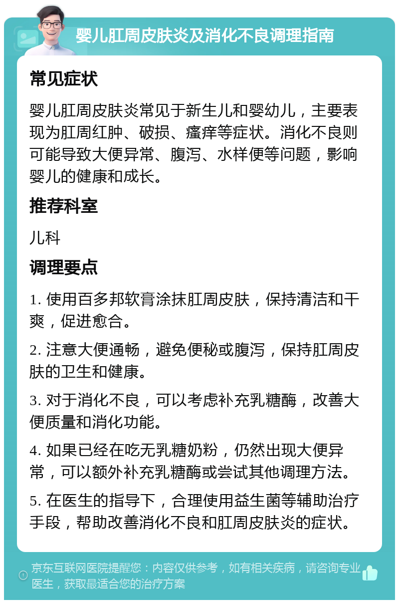 婴儿肛周皮肤炎及消化不良调理指南 常见症状 婴儿肛周皮肤炎常见于新生儿和婴幼儿，主要表现为肛周红肿、破损、瘙痒等症状。消化不良则可能导致大便异常、腹泻、水样便等问题，影响婴儿的健康和成长。 推荐科室 儿科 调理要点 1. 使用百多邦软膏涂抹肛周皮肤，保持清洁和干爽，促进愈合。 2. 注意大便通畅，避免便秘或腹泻，保持肛周皮肤的卫生和健康。 3. 对于消化不良，可以考虑补充乳糖酶，改善大便质量和消化功能。 4. 如果已经在吃无乳糖奶粉，仍然出现大便异常，可以额外补充乳糖酶或尝试其他调理方法。 5. 在医生的指导下，合理使用益生菌等辅助治疗手段，帮助改善消化不良和肛周皮肤炎的症状。