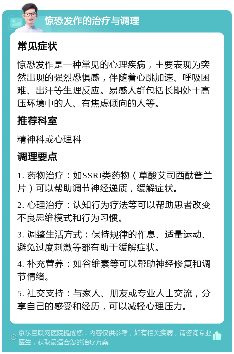 惊恐发作的治疗与调理 常见症状 惊恐发作是一种常见的心理疾病，主要表现为突然出现的强烈恐惧感，伴随着心跳加速、呼吸困难、出汗等生理反应。易感人群包括长期处于高压环境中的人、有焦虑倾向的人等。 推荐科室 精神科或心理科 调理要点 1. 药物治疗：如SSRI类药物（草酸艾司西酞普兰片）可以帮助调节神经递质，缓解症状。 2. 心理治疗：认知行为疗法等可以帮助患者改变不良思维模式和行为习惯。 3. 调整生活方式：保持规律的作息、适量运动、避免过度刺激等都有助于缓解症状。 4. 补充营养：如谷维素等可以帮助神经修复和调节情绪。 5. 社交支持：与家人、朋友或专业人士交流，分享自己的感受和经历，可以减轻心理压力。