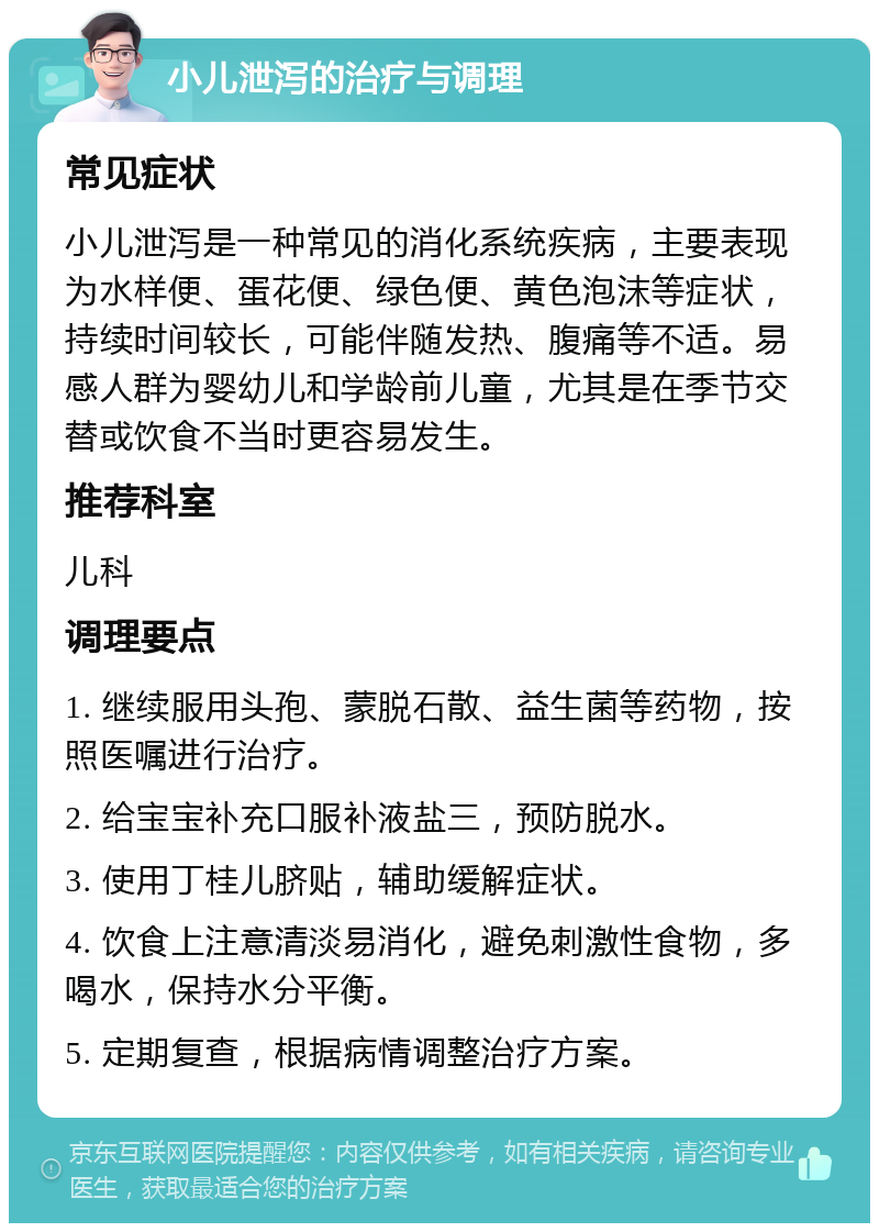 小儿泄泻的治疗与调理 常见症状 小儿泄泻是一种常见的消化系统疾病，主要表现为水样便、蛋花便、绿色便、黄色泡沫等症状，持续时间较长，可能伴随发热、腹痛等不适。易感人群为婴幼儿和学龄前儿童，尤其是在季节交替或饮食不当时更容易发生。 推荐科室 儿科 调理要点 1. 继续服用头孢、蒙脱石散、益生菌等药物，按照医嘱进行治疗。 2. 给宝宝补充口服补液盐三，预防脱水。 3. 使用丁桂儿脐贴，辅助缓解症状。 4. 饮食上注意清淡易消化，避免刺激性食物，多喝水，保持水分平衡。 5. 定期复查，根据病情调整治疗方案。