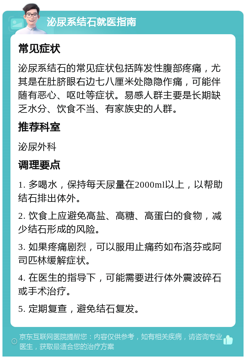 泌尿系结石就医指南 常见症状 泌尿系结石的常见症状包括阵发性腹部疼痛，尤其是在肚脐眼右边七八厘米处隐隐作痛，可能伴随有恶心、呕吐等症状。易感人群主要是长期缺乏水分、饮食不当、有家族史的人群。 推荐科室 泌尿外科 调理要点 1. 多喝水，保持每天尿量在2000ml以上，以帮助结石排出体外。 2. 饮食上应避免高盐、高糖、高蛋白的食物，减少结石形成的风险。 3. 如果疼痛剧烈，可以服用止痛药如布洛芬或阿司匹林缓解症状。 4. 在医生的指导下，可能需要进行体外震波碎石或手术治疗。 5. 定期复查，避免结石复发。