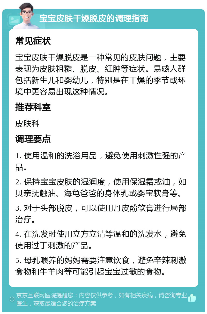 宝宝皮肤干燥脱皮的调理指南 常见症状 宝宝皮肤干燥脱皮是一种常见的皮肤问题，主要表现为皮肤粗糙、脱皮、红肿等症状。易感人群包括新生儿和婴幼儿，特别是在干燥的季节或环境中更容易出现这种情况。 推荐科室 皮肤科 调理要点 1. 使用温和的洗浴用品，避免使用刺激性强的产品。 2. 保持宝宝皮肤的湿润度，使用保湿霜或油，如贝亲抚触油、海龟爸爸的身体乳或婴宝软膏等。 3. 对于头部脱皮，可以使用丹皮酚软膏进行局部治疗。 4. 在洗发时使用立方立清等温和的洗发水，避免使用过于刺激的产品。 5. 母乳喂养的妈妈需要注意饮食，避免辛辣刺激食物和牛羊肉等可能引起宝宝过敏的食物。