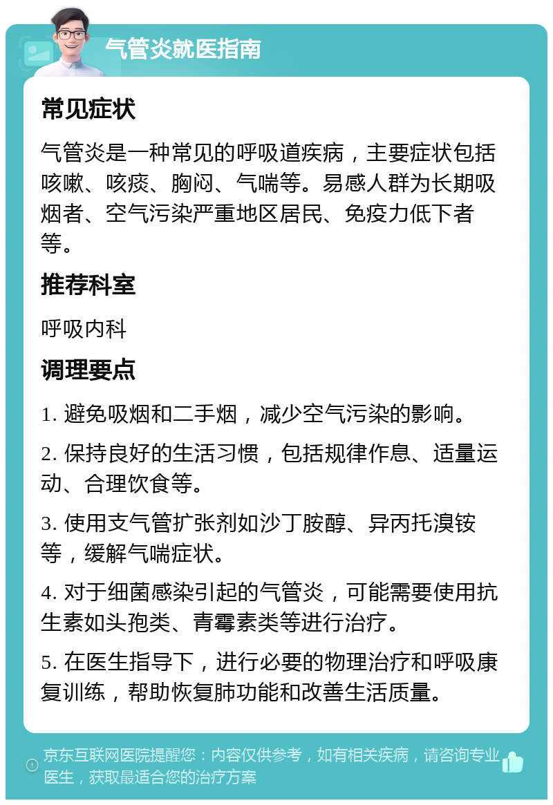 气管炎就医指南 常见症状 气管炎是一种常见的呼吸道疾病，主要症状包括咳嗽、咳痰、胸闷、气喘等。易感人群为长期吸烟者、空气污染严重地区居民、免疫力低下者等。 推荐科室 呼吸内科 调理要点 1. 避免吸烟和二手烟，减少空气污染的影响。 2. 保持良好的生活习惯，包括规律作息、适量运动、合理饮食等。 3. 使用支气管扩张剂如沙丁胺醇、异丙托溴铵等，缓解气喘症状。 4. 对于细菌感染引起的气管炎，可能需要使用抗生素如头孢类、青霉素类等进行治疗。 5. 在医生指导下，进行必要的物理治疗和呼吸康复训练，帮助恢复肺功能和改善生活质量。