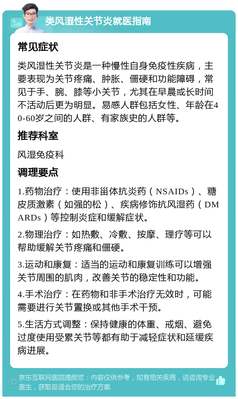 类风湿性关节炎就医指南 常见症状 类风湿性关节炎是一种慢性自身免疫性疾病，主要表现为关节疼痛、肿胀、僵硬和功能障碍，常见于手、腕、膝等小关节，尤其在早晨或长时间不活动后更为明显。易感人群包括女性、年龄在40-60岁之间的人群、有家族史的人群等。 推荐科室 风湿免疫科 调理要点 1.药物治疗：使用非甾体抗炎药（NSAIDs）、糖皮质激素（如强的松）、疾病修饰抗风湿药（DMARDs）等控制炎症和缓解症状。 2.物理治疗：如热敷、冷敷、按摩、理疗等可以帮助缓解关节疼痛和僵硬。 3.运动和康复：适当的运动和康复训练可以增强关节周围的肌肉，改善关节的稳定性和功能。 4.手术治疗：在药物和非手术治疗无效时，可能需要进行关节置换或其他手术干预。 5.生活方式调整：保持健康的体重、戒烟、避免过度使用受累关节等都有助于减轻症状和延缓疾病进展。