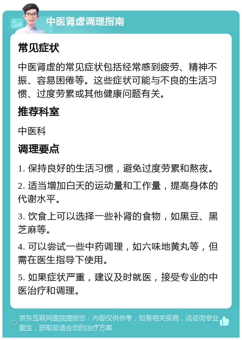 中医肾虚调理指南 常见症状 中医肾虚的常见症状包括经常感到疲劳、精神不振、容易困倦等。这些症状可能与不良的生活习惯、过度劳累或其他健康问题有关。 推荐科室 中医科 调理要点 1. 保持良好的生活习惯，避免过度劳累和熬夜。 2. 适当增加白天的运动量和工作量，提高身体的代谢水平。 3. 饮食上可以选择一些补肾的食物，如黑豆、黑芝麻等。 4. 可以尝试一些中药调理，如六味地黄丸等，但需在医生指导下使用。 5. 如果症状严重，建议及时就医，接受专业的中医治疗和调理。