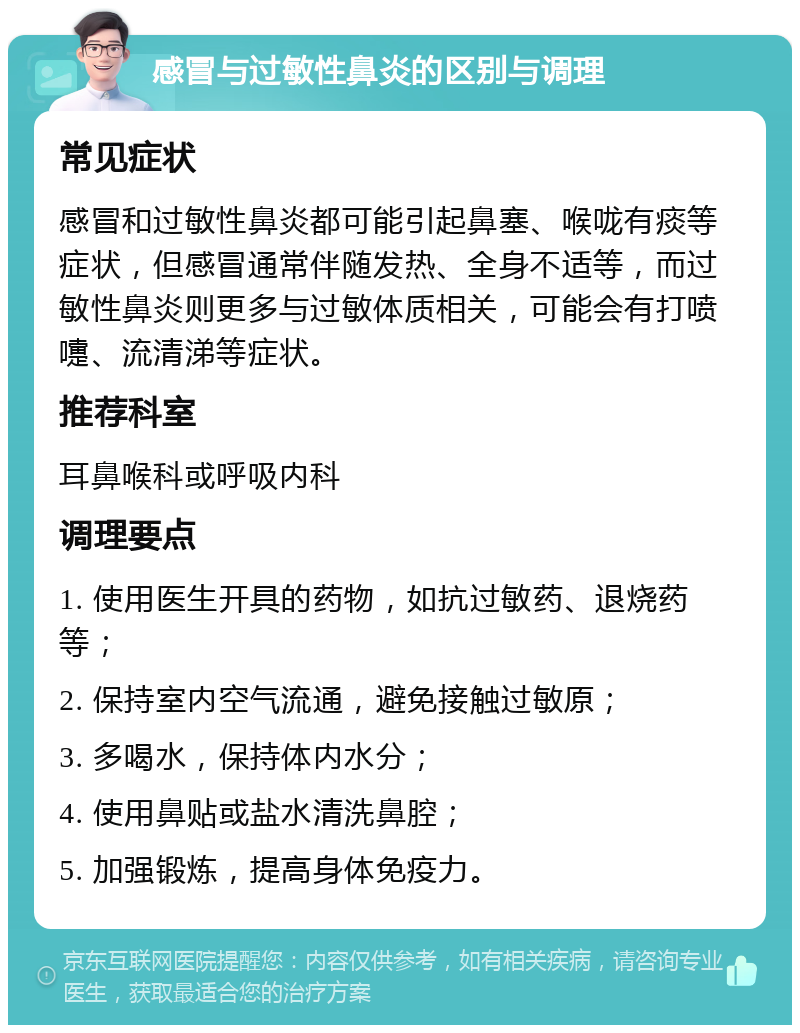 感冒与过敏性鼻炎的区别与调理 常见症状 感冒和过敏性鼻炎都可能引起鼻塞、喉咙有痰等症状，但感冒通常伴随发热、全身不适等，而过敏性鼻炎则更多与过敏体质相关，可能会有打喷嚏、流清涕等症状。 推荐科室 耳鼻喉科或呼吸内科 调理要点 1. 使用医生开具的药物，如抗过敏药、退烧药等； 2. 保持室内空气流通，避免接触过敏原； 3. 多喝水，保持体内水分； 4. 使用鼻贴或盐水清洗鼻腔； 5. 加强锻炼，提高身体免疫力。