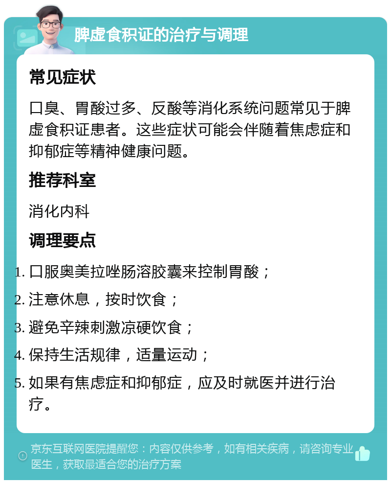 脾虚食积证的治疗与调理 常见症状 口臭、胃酸过多、反酸等消化系统问题常见于脾虚食积证患者。这些症状可能会伴随着焦虑症和抑郁症等精神健康问题。 推荐科室 消化内科 调理要点 口服奥美拉唑肠溶胶囊来控制胃酸； 注意休息，按时饮食； 避免辛辣刺激凉硬饮食； 保持生活规律，适量运动； 如果有焦虑症和抑郁症，应及时就医并进行治疗。