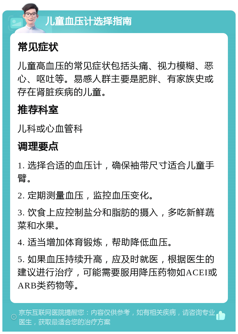 儿童血压计选择指南 常见症状 儿童高血压的常见症状包括头痛、视力模糊、恶心、呕吐等。易感人群主要是肥胖、有家族史或存在肾脏疾病的儿童。 推荐科室 儿科或心血管科 调理要点 1. 选择合适的血压计，确保袖带尺寸适合儿童手臂。 2. 定期测量血压，监控血压变化。 3. 饮食上应控制盐分和脂肪的摄入，多吃新鲜蔬菜和水果。 4. 适当增加体育锻炼，帮助降低血压。 5. 如果血压持续升高，应及时就医，根据医生的建议进行治疗，可能需要服用降压药物如ACEI或ARB类药物等。