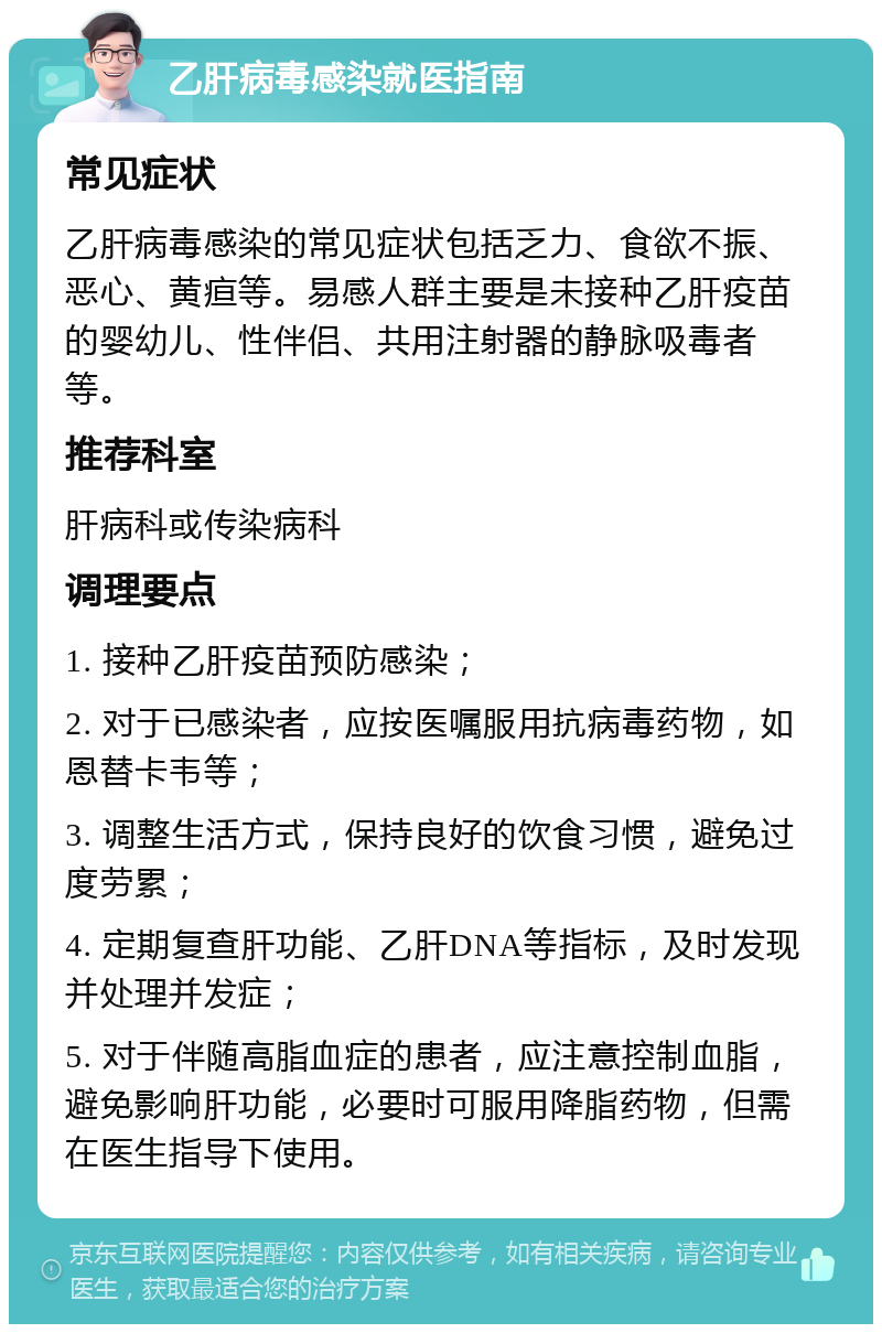 乙肝病毒感染就医指南 常见症状 乙肝病毒感染的常见症状包括乏力、食欲不振、恶心、黄疸等。易感人群主要是未接种乙肝疫苗的婴幼儿、性伴侣、共用注射器的静脉吸毒者等。 推荐科室 肝病科或传染病科 调理要点 1. 接种乙肝疫苗预防感染； 2. 对于已感染者，应按医嘱服用抗病毒药物，如恩替卡韦等； 3. 调整生活方式，保持良好的饮食习惯，避免过度劳累； 4. 定期复查肝功能、乙肝DNA等指标，及时发现并处理并发症； 5. 对于伴随高脂血症的患者，应注意控制血脂，避免影响肝功能，必要时可服用降脂药物，但需在医生指导下使用。