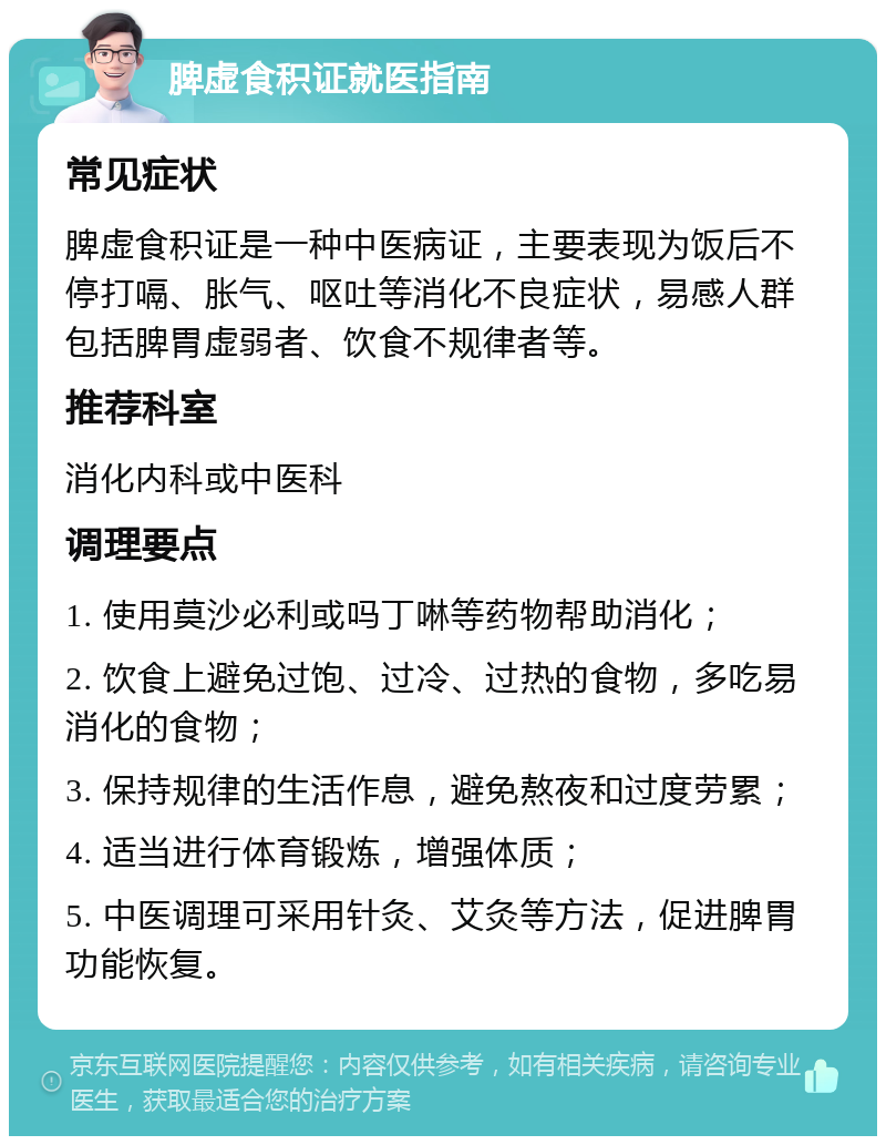 脾虚食积证就医指南 常见症状 脾虚食积证是一种中医病证，主要表现为饭后不停打嗝、胀气、呕吐等消化不良症状，易感人群包括脾胃虚弱者、饮食不规律者等。 推荐科室 消化内科或中医科 调理要点 1. 使用莫沙必利或吗丁啉等药物帮助消化； 2. 饮食上避免过饱、过冷、过热的食物，多吃易消化的食物； 3. 保持规律的生活作息，避免熬夜和过度劳累； 4. 适当进行体育锻炼，增强体质； 5. 中医调理可采用针灸、艾灸等方法，促进脾胃功能恢复。