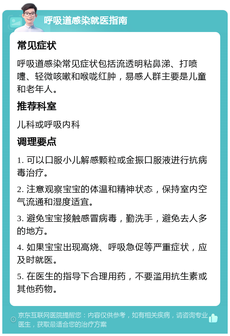 呼吸道感染就医指南 常见症状 呼吸道感染常见症状包括流透明粘鼻涕、打喷嚏、轻微咳嗽和喉咙红肿，易感人群主要是儿童和老年人。 推荐科室 儿科或呼吸内科 调理要点 1. 可以口服小儿解感颗粒或金振口服液进行抗病毒治疗。 2. 注意观察宝宝的体温和精神状态，保持室内空气流通和湿度适宜。 3. 避免宝宝接触感冒病毒，勤洗手，避免去人多的地方。 4. 如果宝宝出现高烧、呼吸急促等严重症状，应及时就医。 5. 在医生的指导下合理用药，不要滥用抗生素或其他药物。