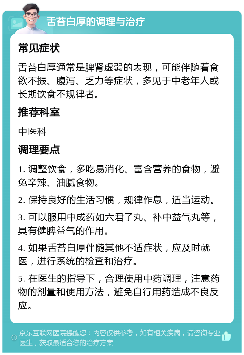 舌苔白厚的调理与治疗 常见症状 舌苔白厚通常是脾肾虚弱的表现，可能伴随着食欲不振、腹泻、乏力等症状，多见于中老年人或长期饮食不规律者。 推荐科室 中医科 调理要点 1. 调整饮食，多吃易消化、富含营养的食物，避免辛辣、油腻食物。 2. 保持良好的生活习惯，规律作息，适当运动。 3. 可以服用中成药如六君子丸、补中益气丸等，具有健脾益气的作用。 4. 如果舌苔白厚伴随其他不适症状，应及时就医，进行系统的检查和治疗。 5. 在医生的指导下，合理使用中药调理，注意药物的剂量和使用方法，避免自行用药造成不良反应。