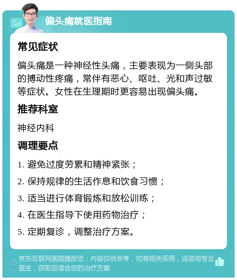 偏头痛就医指南 常见症状 偏头痛是一种神经性头痛，主要表现为一侧头部的搏动性疼痛，常伴有恶心、呕吐、光和声过敏等症状。女性在生理期时更容易出现偏头痛。 推荐科室 神经内科 调理要点 1. 避免过度劳累和精神紧张； 2. 保持规律的生活作息和饮食习惯； 3. 适当进行体育锻炼和放松训练； 4. 在医生指导下使用药物治疗； 5. 定期复诊，调整治疗方案。