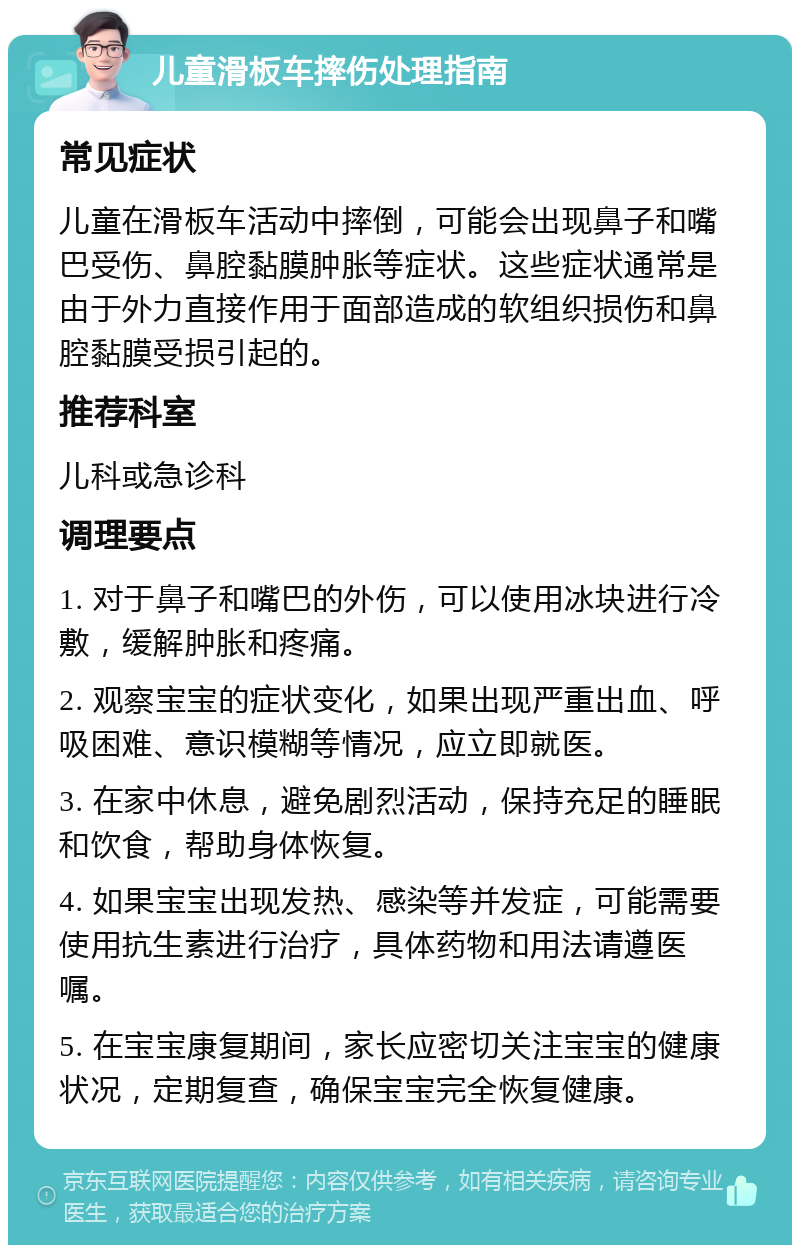 儿童滑板车摔伤处理指南 常见症状 儿童在滑板车活动中摔倒，可能会出现鼻子和嘴巴受伤、鼻腔黏膜肿胀等症状。这些症状通常是由于外力直接作用于面部造成的软组织损伤和鼻腔黏膜受损引起的。 推荐科室 儿科或急诊科 调理要点 1. 对于鼻子和嘴巴的外伤，可以使用冰块进行冷敷，缓解肿胀和疼痛。 2. 观察宝宝的症状变化，如果出现严重出血、呼吸困难、意识模糊等情况，应立即就医。 3. 在家中休息，避免剧烈活动，保持充足的睡眠和饮食，帮助身体恢复。 4. 如果宝宝出现发热、感染等并发症，可能需要使用抗生素进行治疗，具体药物和用法请遵医嘱。 5. 在宝宝康复期间，家长应密切关注宝宝的健康状况，定期复查，确保宝宝完全恢复健康。