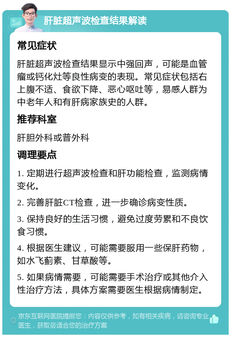 肝脏超声波检查结果解读 常见症状 肝脏超声波检查结果显示中强回声，可能是血管瘤或钙化灶等良性病变的表现。常见症状包括右上腹不适、食欲下降、恶心呕吐等，易感人群为中老年人和有肝病家族史的人群。 推荐科室 肝胆外科或普外科 调理要点 1. 定期进行超声波检查和肝功能检查，监测病情变化。 2. 完善肝脏CT检查，进一步确诊病变性质。 3. 保持良好的生活习惯，避免过度劳累和不良饮食习惯。 4. 根据医生建议，可能需要服用一些保肝药物，如水飞蓟素、甘草酸等。 5. 如果病情需要，可能需要手术治疗或其他介入性治疗方法，具体方案需要医生根据病情制定。