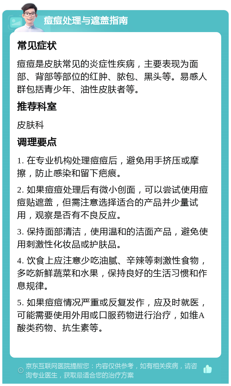 痘痘处理与遮盖指南 常见症状 痘痘是皮肤常见的炎症性疾病，主要表现为面部、背部等部位的红肿、脓包、黑头等。易感人群包括青少年、油性皮肤者等。 推荐科室 皮肤科 调理要点 1. 在专业机构处理痘痘后，避免用手挤压或摩擦，防止感染和留下疤痕。 2. 如果痘痘处理后有微小创面，可以尝试使用痘痘贴遮盖，但需注意选择适合的产品并少量试用，观察是否有不良反应。 3. 保持面部清洁，使用温和的洁面产品，避免使用刺激性化妆品或护肤品。 4. 饮食上应注意少吃油腻、辛辣等刺激性食物，多吃新鲜蔬菜和水果，保持良好的生活习惯和作息规律。 5. 如果痘痘情况严重或反复发作，应及时就医，可能需要使用外用或口服药物进行治疗，如维A酸类药物、抗生素等。