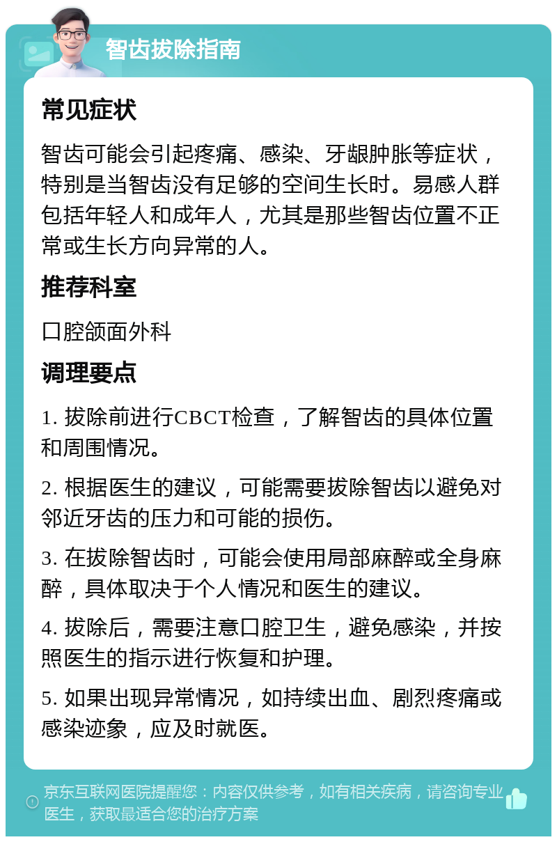 智齿拔除指南 常见症状 智齿可能会引起疼痛、感染、牙龈肿胀等症状，特别是当智齿没有足够的空间生长时。易感人群包括年轻人和成年人，尤其是那些智齿位置不正常或生长方向异常的人。 推荐科室 口腔颌面外科 调理要点 1. 拔除前进行CBCT检查，了解智齿的具体位置和周围情况。 2. 根据医生的建议，可能需要拔除智齿以避免对邻近牙齿的压力和可能的损伤。 3. 在拔除智齿时，可能会使用局部麻醉或全身麻醉，具体取决于个人情况和医生的建议。 4. 拔除后，需要注意口腔卫生，避免感染，并按照医生的指示进行恢复和护理。 5. 如果出现异常情况，如持续出血、剧烈疼痛或感染迹象，应及时就医。