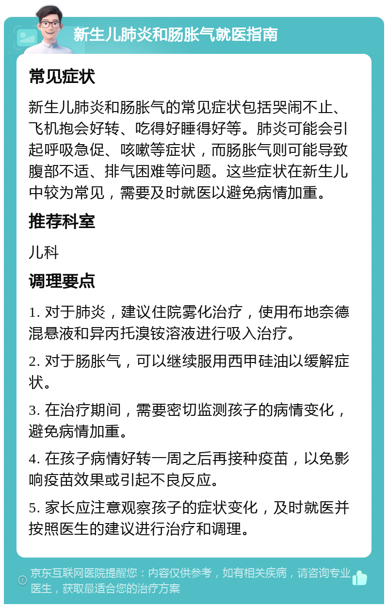 新生儿肺炎和肠胀气就医指南 常见症状 新生儿肺炎和肠胀气的常见症状包括哭闹不止、飞机抱会好转、吃得好睡得好等。肺炎可能会引起呼吸急促、咳嗽等症状，而肠胀气则可能导致腹部不适、排气困难等问题。这些症状在新生儿中较为常见，需要及时就医以避免病情加重。 推荐科室 儿科 调理要点 1. 对于肺炎，建议住院雾化治疗，使用布地奈德混悬液和异丙托溴铵溶液进行吸入治疗。 2. 对于肠胀气，可以继续服用西甲硅油以缓解症状。 3. 在治疗期间，需要密切监测孩子的病情变化，避免病情加重。 4. 在孩子病情好转一周之后再接种疫苗，以免影响疫苗效果或引起不良反应。 5. 家长应注意观察孩子的症状变化，及时就医并按照医生的建议进行治疗和调理。