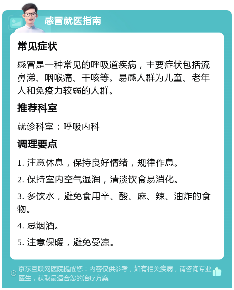 感冒就医指南 常见症状 感冒是一种常见的呼吸道疾病，主要症状包括流鼻涕、咽喉痛、干咳等。易感人群为儿童、老年人和免疫力较弱的人群。 推荐科室 就诊科室：呼吸内科 调理要点 1. 注意休息，保持良好情绪，规律作息。 2. 保持室内空气湿润，清淡饮食易消化。 3. 多饮水，避免食用辛、酸、麻、辣、油炸的食物。 4. 忌烟酒。 5. 注意保暖，避免受凉。