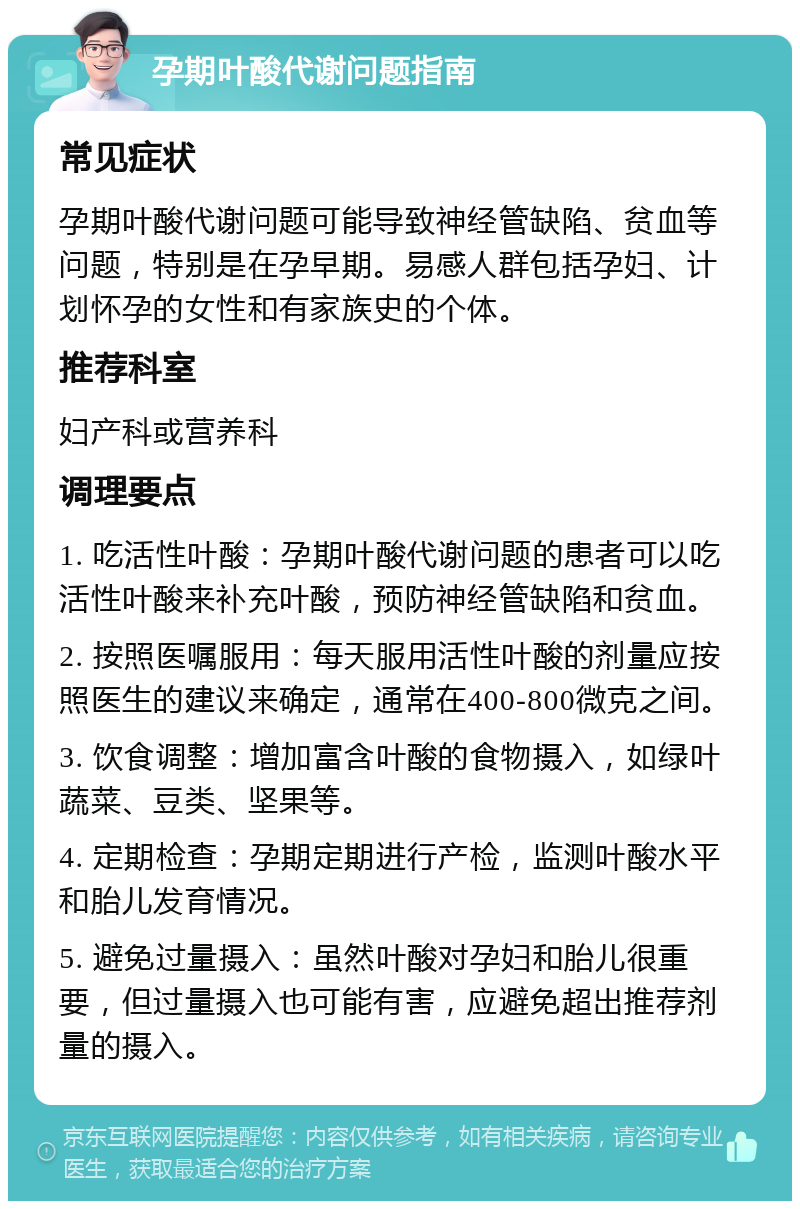 孕期叶酸代谢问题指南 常见症状 孕期叶酸代谢问题可能导致神经管缺陷、贫血等问题，特别是在孕早期。易感人群包括孕妇、计划怀孕的女性和有家族史的个体。 推荐科室 妇产科或营养科 调理要点 1. 吃活性叶酸：孕期叶酸代谢问题的患者可以吃活性叶酸来补充叶酸，预防神经管缺陷和贫血。 2. 按照医嘱服用：每天服用活性叶酸的剂量应按照医生的建议来确定，通常在400-800微克之间。 3. 饮食调整：增加富含叶酸的食物摄入，如绿叶蔬菜、豆类、坚果等。 4. 定期检查：孕期定期进行产检，监测叶酸水平和胎儿发育情况。 5. 避免过量摄入：虽然叶酸对孕妇和胎儿很重要，但过量摄入也可能有害，应避免超出推荐剂量的摄入。