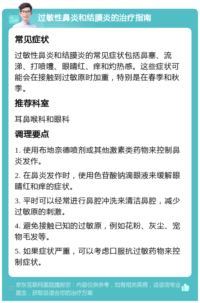 过敏性鼻炎和结膜炎的治疗指南 常见症状 过敏性鼻炎和结膜炎的常见症状包括鼻塞、流涕、打喷嚏、眼睛红、痒和灼热感。这些症状可能会在接触到过敏原时加重，特别是在春季和秋季。 推荐科室 耳鼻喉科和眼科 调理要点 1. 使用布地奈德喷剂或其他激素类药物来控制鼻炎发作。 2. 在鼻炎发作时，使用色苷酸钠滴眼液来缓解眼睛红和痒的症状。 3. 平时可以经常进行鼻腔冲洗来清洁鼻腔，减少过敏原的刺激。 4. 避免接触已知的过敏原，例如花粉、灰尘、宠物毛发等。 5. 如果症状严重，可以考虑口服抗过敏药物来控制症状。