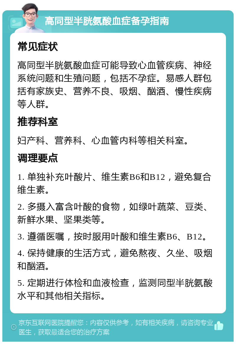 高同型半胱氨酸血症备孕指南 常见症状 高同型半胱氨酸血症可能导致心血管疾病、神经系统问题和生殖问题，包括不孕症。易感人群包括有家族史、营养不良、吸烟、酗酒、慢性疾病等人群。 推荐科室 妇产科、营养科、心血管内科等相关科室。 调理要点 1. 单独补充叶酸片、维生素B6和B12，避免复合维生素。 2. 多摄入富含叶酸的食物，如绿叶蔬菜、豆类、新鲜水果、坚果类等。 3. 遵循医嘱，按时服用叶酸和维生素B6、B12。 4. 保持健康的生活方式，避免熬夜、久坐、吸烟和酗酒。 5. 定期进行体检和血液检查，监测同型半胱氨酸水平和其他相关指标。