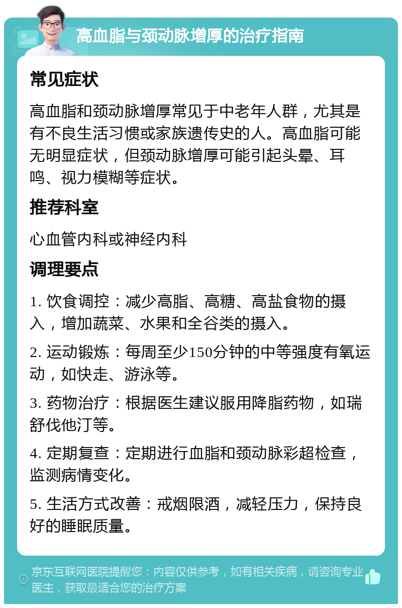 高血脂与颈动脉增厚的治疗指南 常见症状 高血脂和颈动脉增厚常见于中老年人群，尤其是有不良生活习惯或家族遗传史的人。高血脂可能无明显症状，但颈动脉增厚可能引起头晕、耳鸣、视力模糊等症状。 推荐科室 心血管内科或神经内科 调理要点 1. 饮食调控：减少高脂、高糖、高盐食物的摄入，增加蔬菜、水果和全谷类的摄入。 2. 运动锻炼：每周至少150分钟的中等强度有氧运动，如快走、游泳等。 3. 药物治疗：根据医生建议服用降脂药物，如瑞舒伐他汀等。 4. 定期复查：定期进行血脂和颈动脉彩超检查，监测病情变化。 5. 生活方式改善：戒烟限酒，减轻压力，保持良好的睡眠质量。