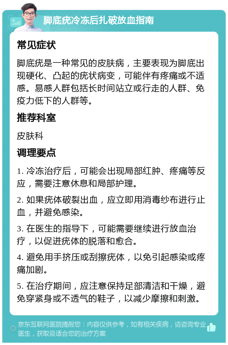 脚底疣冷冻后扎破放血指南 常见症状 脚底疣是一种常见的皮肤病，主要表现为脚底出现硬化、凸起的疣状病变，可能伴有疼痛或不适感。易感人群包括长时间站立或行走的人群、免疫力低下的人群等。 推荐科室 皮肤科 调理要点 1. 冷冻治疗后，可能会出现局部红肿、疼痛等反应，需要注意休息和局部护理。 2. 如果疣体破裂出血，应立即用消毒纱布进行止血，并避免感染。 3. 在医生的指导下，可能需要继续进行放血治疗，以促进疣体的脱落和愈合。 4. 避免用手挤压或刮擦疣体，以免引起感染或疼痛加剧。 5. 在治疗期间，应注意保持足部清洁和干燥，避免穿紧身或不透气的鞋子，以减少摩擦和刺激。