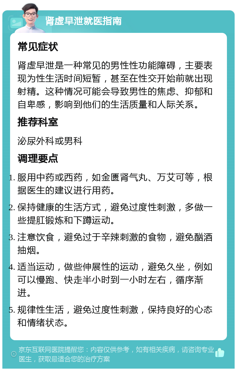 肾虚早泄就医指南 常见症状 肾虚早泄是一种常见的男性性功能障碍，主要表现为性生活时间短暂，甚至在性交开始前就出现射精。这种情况可能会导致男性的焦虑、抑郁和自卑感，影响到他们的生活质量和人际关系。 推荐科室 泌尿外科或男科 调理要点 服用中药或西药，如金匮肾气丸、万艾可等，根据医生的建议进行用药。 保持健康的生活方式，避免过度性刺激，多做一些提肛锻炼和下蹲运动。 注意饮食，避免过于辛辣刺激的食物，避免酗酒抽烟。 适当运动，做些伸展性的运动，避免久坐，例如可以慢跑、快走半小时到一小时左右，循序渐进。 规律性生活，避免过度性刺激，保持良好的心态和情绪状态。