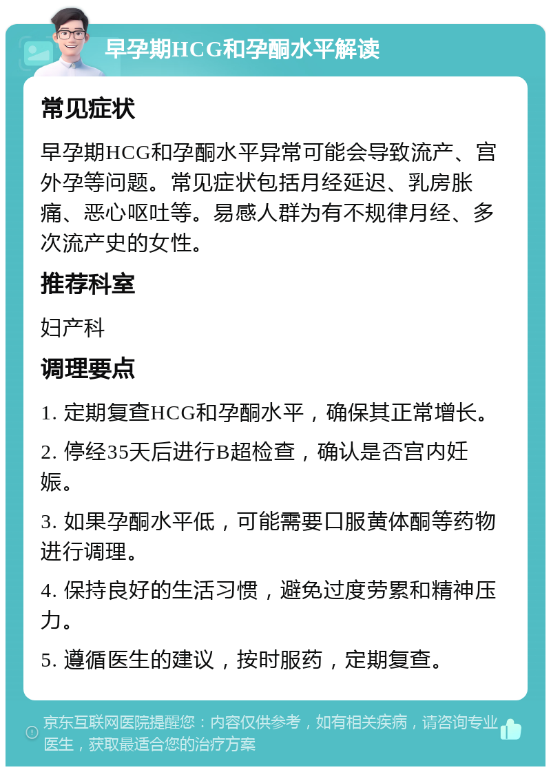 早孕期HCG和孕酮水平解读 常见症状 早孕期HCG和孕酮水平异常可能会导致流产、宫外孕等问题。常见症状包括月经延迟、乳房胀痛、恶心呕吐等。易感人群为有不规律月经、多次流产史的女性。 推荐科室 妇产科 调理要点 1. 定期复查HCG和孕酮水平，确保其正常增长。 2. 停经35天后进行B超检查，确认是否宫内妊娠。 3. 如果孕酮水平低，可能需要口服黄体酮等药物进行调理。 4. 保持良好的生活习惯，避免过度劳累和精神压力。 5. 遵循医生的建议，按时服药，定期复查。