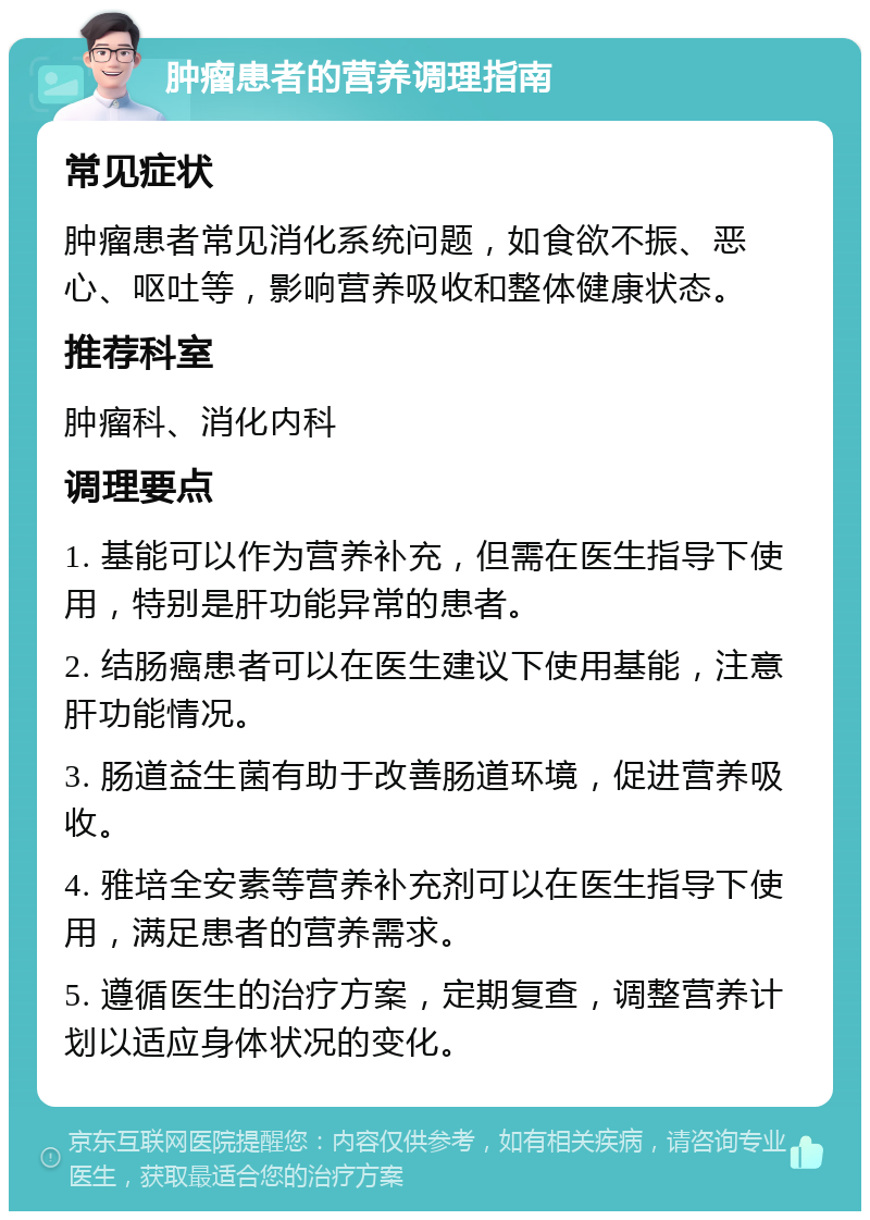 肿瘤患者的营养调理指南 常见症状 肿瘤患者常见消化系统问题，如食欲不振、恶心、呕吐等，影响营养吸收和整体健康状态。 推荐科室 肿瘤科、消化内科 调理要点 1. 基能可以作为营养补充，但需在医生指导下使用，特别是肝功能异常的患者。 2. 结肠癌患者可以在医生建议下使用基能，注意肝功能情况。 3. 肠道益生菌有助于改善肠道环境，促进营养吸收。 4. 雅培全安素等营养补充剂可以在医生指导下使用，满足患者的营养需求。 5. 遵循医生的治疗方案，定期复查，调整营养计划以适应身体状况的变化。