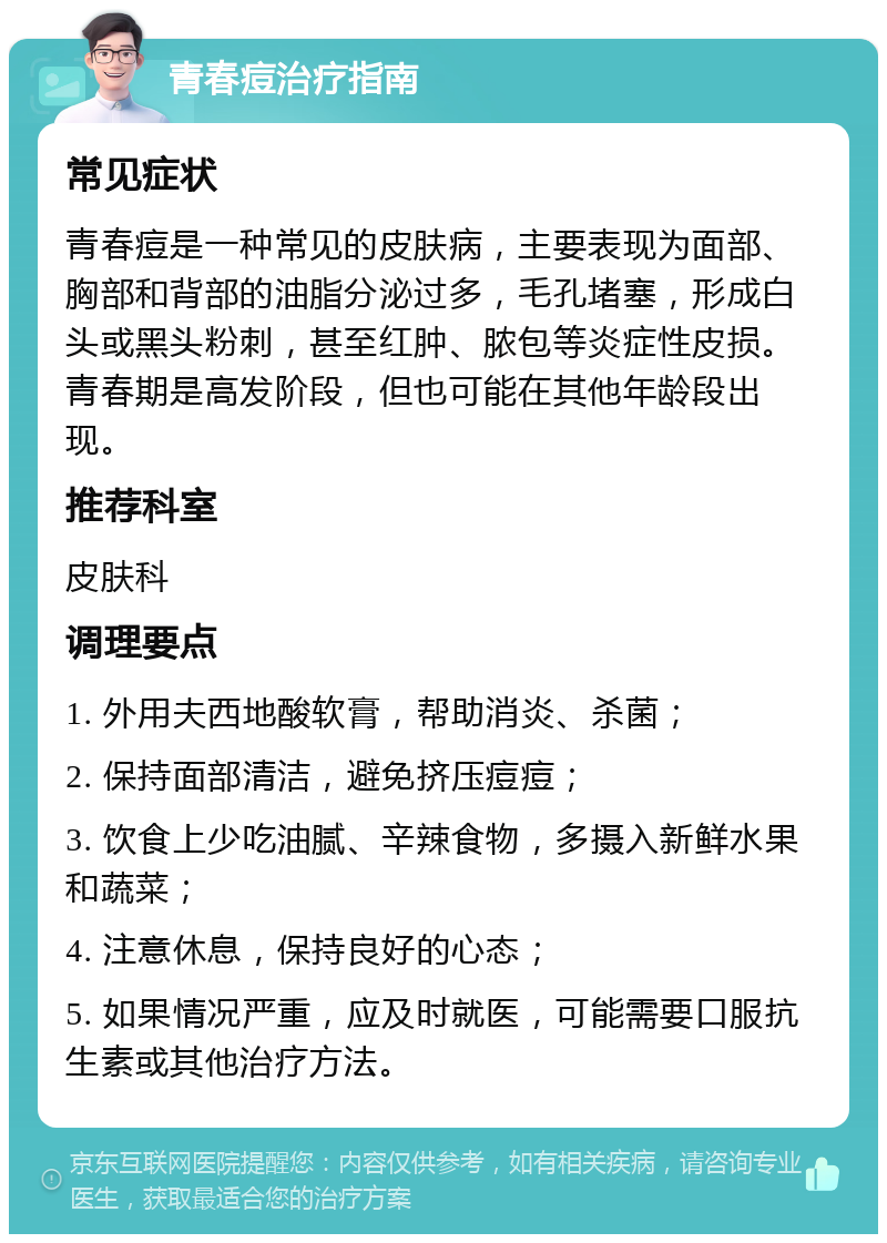 青春痘治疗指南 常见症状 青春痘是一种常见的皮肤病，主要表现为面部、胸部和背部的油脂分泌过多，毛孔堵塞，形成白头或黑头粉刺，甚至红肿、脓包等炎症性皮损。青春期是高发阶段，但也可能在其他年龄段出现。 推荐科室 皮肤科 调理要点 1. 外用夫西地酸软膏，帮助消炎、杀菌； 2. 保持面部清洁，避免挤压痘痘； 3. 饮食上少吃油腻、辛辣食物，多摄入新鲜水果和蔬菜； 4. 注意休息，保持良好的心态； 5. 如果情况严重，应及时就医，可能需要口服抗生素或其他治疗方法。