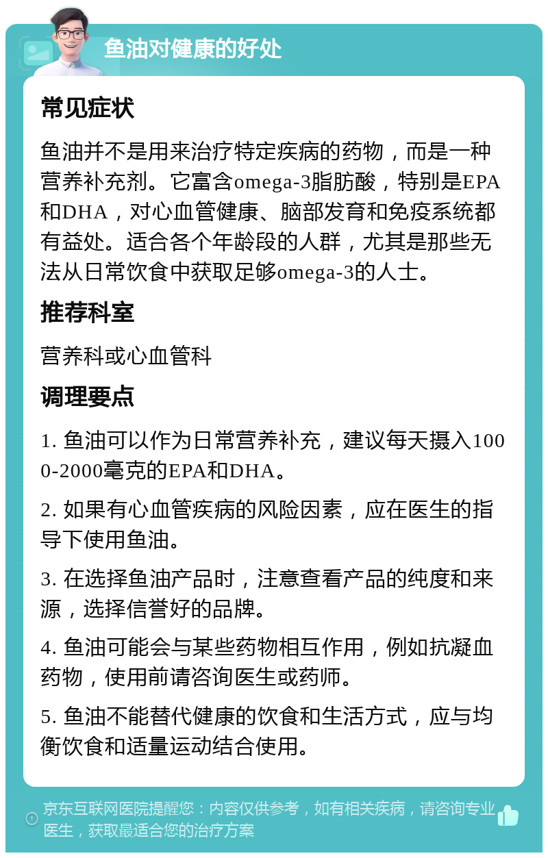 鱼油对健康的好处 常见症状 鱼油并不是用来治疗特定疾病的药物，而是一种营养补充剂。它富含omega-3脂肪酸，特别是EPA和DHA，对心血管健康、脑部发育和免疫系统都有益处。适合各个年龄段的人群，尤其是那些无法从日常饮食中获取足够omega-3的人士。 推荐科室 营养科或心血管科 调理要点 1. 鱼油可以作为日常营养补充，建议每天摄入1000-2000毫克的EPA和DHA。 2. 如果有心血管疾病的风险因素，应在医生的指导下使用鱼油。 3. 在选择鱼油产品时，注意查看产品的纯度和来源，选择信誉好的品牌。 4. 鱼油可能会与某些药物相互作用，例如抗凝血药物，使用前请咨询医生或药师。 5. 鱼油不能替代健康的饮食和生活方式，应与均衡饮食和适量运动结合使用。