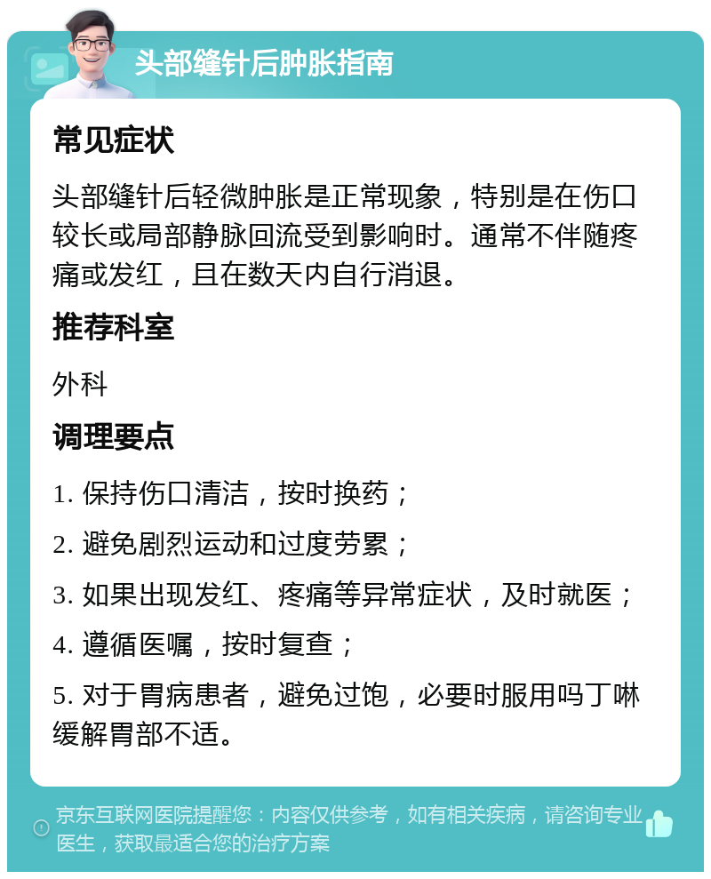 头部缝针后肿胀指南 常见症状 头部缝针后轻微肿胀是正常现象，特别是在伤口较长或局部静脉回流受到影响时。通常不伴随疼痛或发红，且在数天内自行消退。 推荐科室 外科 调理要点 1. 保持伤口清洁，按时换药； 2. 避免剧烈运动和过度劳累； 3. 如果出现发红、疼痛等异常症状，及时就医； 4. 遵循医嘱，按时复查； 5. 对于胃病患者，避免过饱，必要时服用吗丁啉缓解胃部不适。