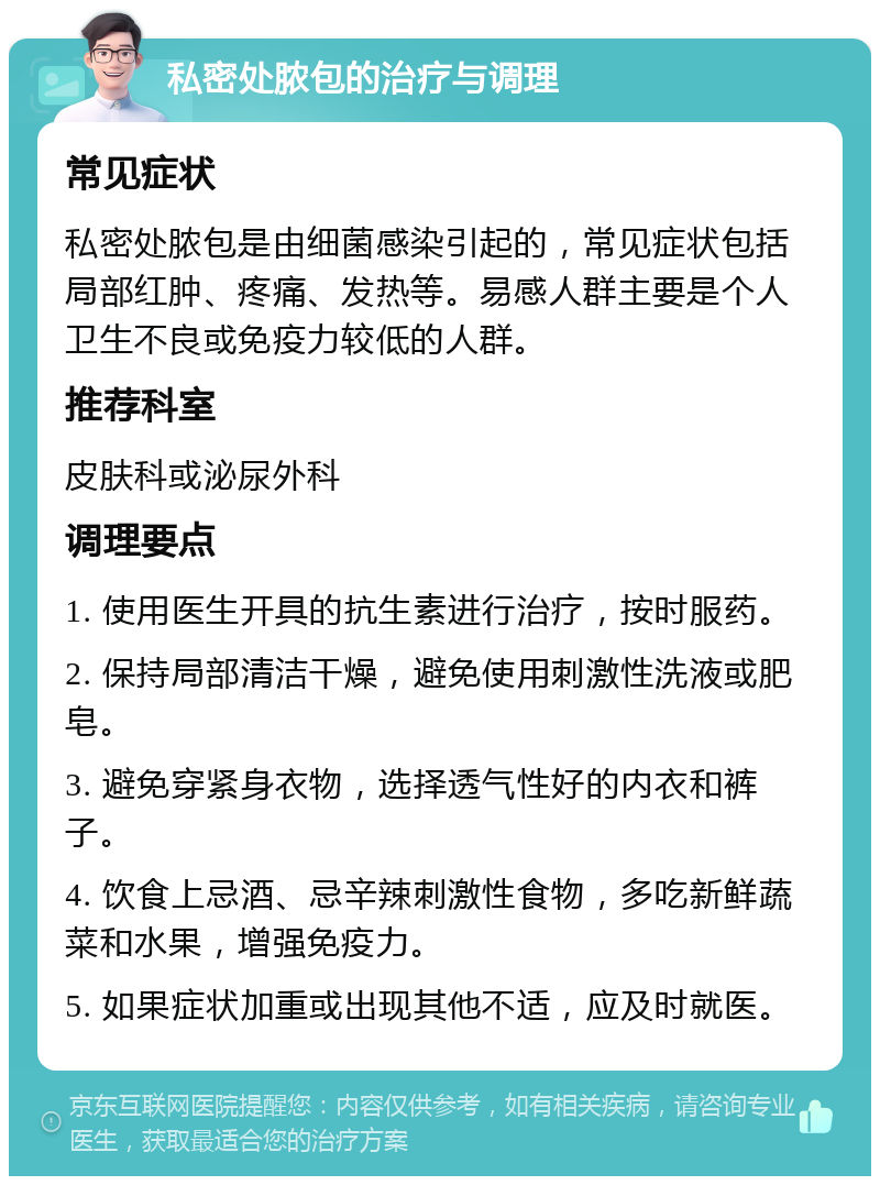 私密处脓包的治疗与调理 常见症状 私密处脓包是由细菌感染引起的，常见症状包括局部红肿、疼痛、发热等。易感人群主要是个人卫生不良或免疫力较低的人群。 推荐科室 皮肤科或泌尿外科 调理要点 1. 使用医生开具的抗生素进行治疗，按时服药。 2. 保持局部清洁干燥，避免使用刺激性洗液或肥皂。 3. 避免穿紧身衣物，选择透气性好的内衣和裤子。 4. 饮食上忌酒、忌辛辣刺激性食物，多吃新鲜蔬菜和水果，增强免疫力。 5. 如果症状加重或出现其他不适，应及时就医。