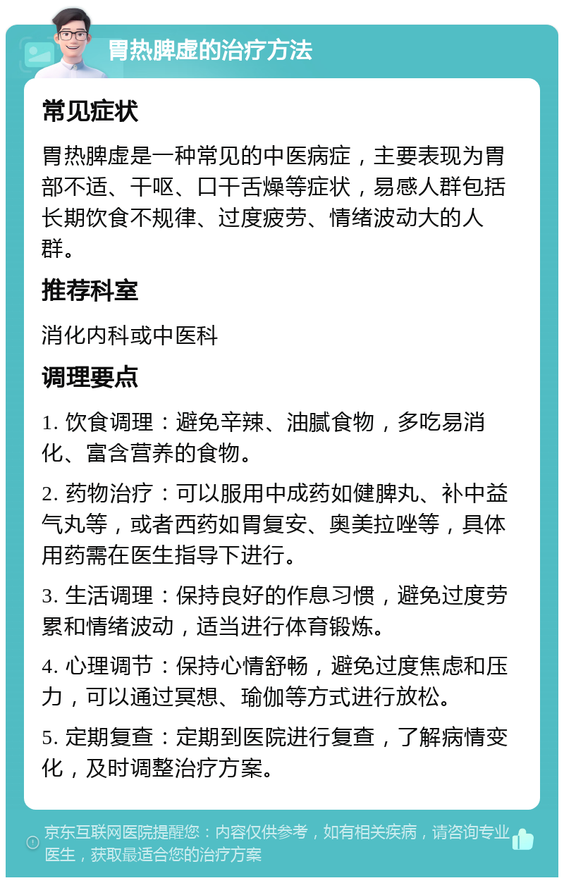 胃热脾虚的治疗方法 常见症状 胃热脾虚是一种常见的中医病症，主要表现为胃部不适、干呕、口干舌燥等症状，易感人群包括长期饮食不规律、过度疲劳、情绪波动大的人群。 推荐科室 消化内科或中医科 调理要点 1. 饮食调理：避免辛辣、油腻食物，多吃易消化、富含营养的食物。 2. 药物治疗：可以服用中成药如健脾丸、补中益气丸等，或者西药如胃复安、奥美拉唑等，具体用药需在医生指导下进行。 3. 生活调理：保持良好的作息习惯，避免过度劳累和情绪波动，适当进行体育锻炼。 4. 心理调节：保持心情舒畅，避免过度焦虑和压力，可以通过冥想、瑜伽等方式进行放松。 5. 定期复查：定期到医院进行复查，了解病情变化，及时调整治疗方案。