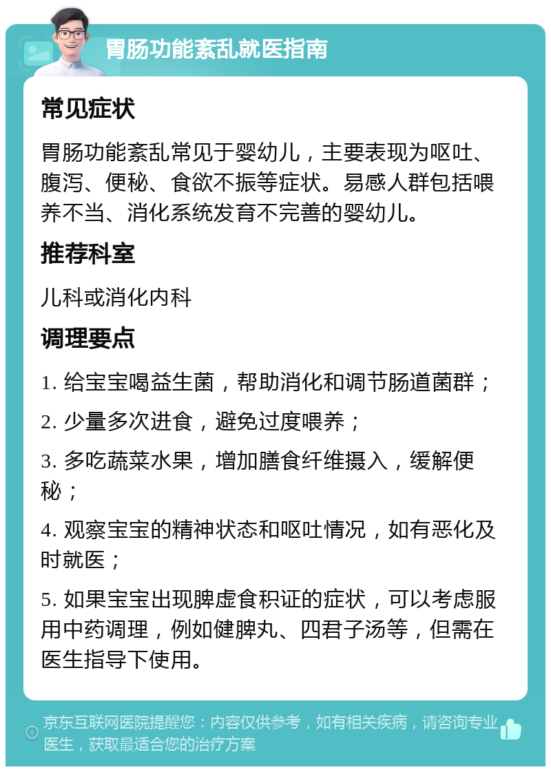 胃肠功能紊乱就医指南 常见症状 胃肠功能紊乱常见于婴幼儿，主要表现为呕吐、腹泻、便秘、食欲不振等症状。易感人群包括喂养不当、消化系统发育不完善的婴幼儿。 推荐科室 儿科或消化内科 调理要点 1. 给宝宝喝益生菌，帮助消化和调节肠道菌群； 2. 少量多次进食，避免过度喂养； 3. 多吃蔬菜水果，增加膳食纤维摄入，缓解便秘； 4. 观察宝宝的精神状态和呕吐情况，如有恶化及时就医； 5. 如果宝宝出现脾虚食积证的症状，可以考虑服用中药调理，例如健脾丸、四君子汤等，但需在医生指导下使用。