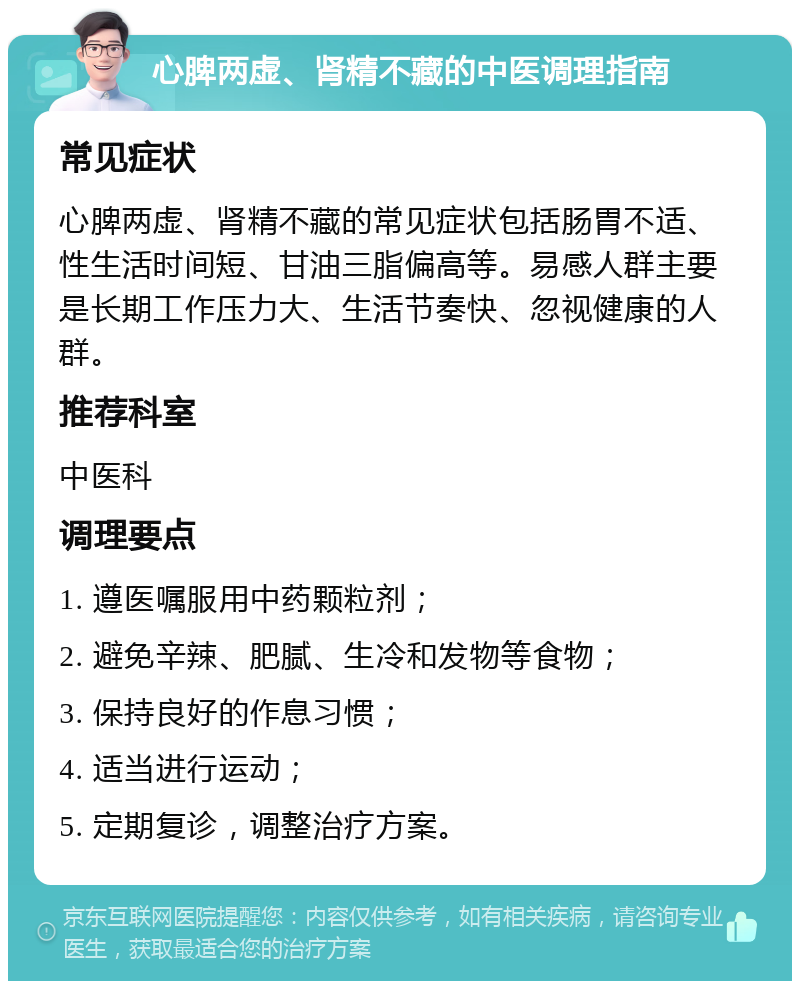 心脾两虚、肾精不藏的中医调理指南 常见症状 心脾两虚、肾精不藏的常见症状包括肠胃不适、性生活时间短、甘油三脂偏高等。易感人群主要是长期工作压力大、生活节奏快、忽视健康的人群。 推荐科室 中医科 调理要点 1. 遵医嘱服用中药颗粒剂； 2. 避免辛辣、肥腻、生冷和发物等食物； 3. 保持良好的作息习惯； 4. 适当进行运动； 5. 定期复诊，调整治疗方案。