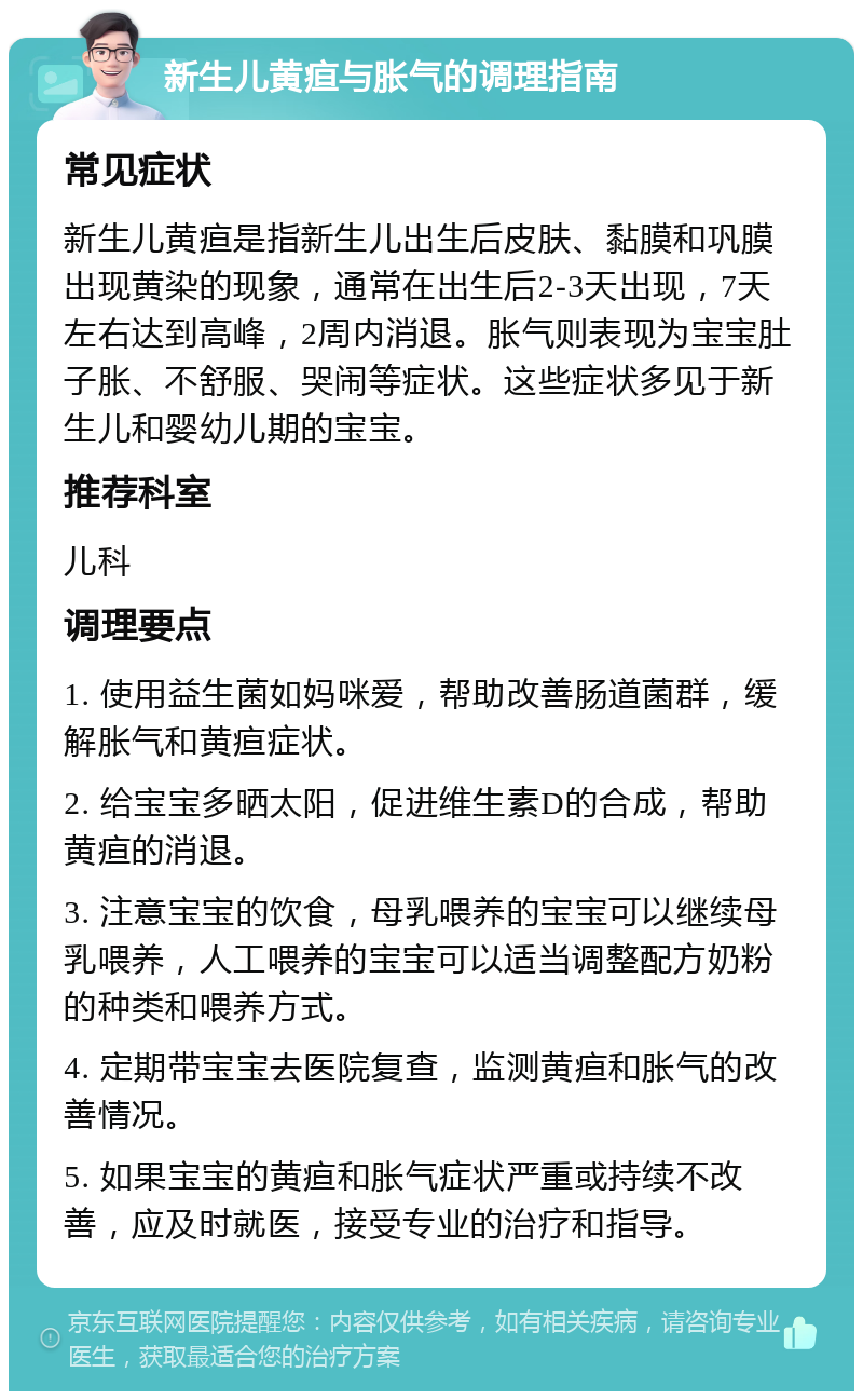 新生儿黄疸与胀气的调理指南 常见症状 新生儿黄疸是指新生儿出生后皮肤、黏膜和巩膜出现黄染的现象，通常在出生后2-3天出现，7天左右达到高峰，2周内消退。胀气则表现为宝宝肚子胀、不舒服、哭闹等症状。这些症状多见于新生儿和婴幼儿期的宝宝。 推荐科室 儿科 调理要点 1. 使用益生菌如妈咪爱，帮助改善肠道菌群，缓解胀气和黄疸症状。 2. 给宝宝多晒太阳，促进维生素D的合成，帮助黄疸的消退。 3. 注意宝宝的饮食，母乳喂养的宝宝可以继续母乳喂养，人工喂养的宝宝可以适当调整配方奶粉的种类和喂养方式。 4. 定期带宝宝去医院复查，监测黄疸和胀气的改善情况。 5. 如果宝宝的黄疸和胀气症状严重或持续不改善，应及时就医，接受专业的治疗和指导。