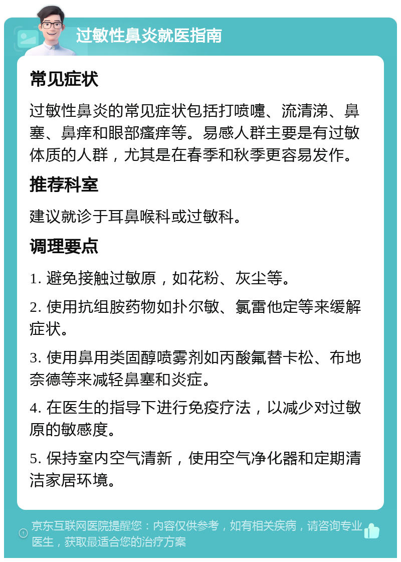 过敏性鼻炎就医指南 常见症状 过敏性鼻炎的常见症状包括打喷嚏、流清涕、鼻塞、鼻痒和眼部瘙痒等。易感人群主要是有过敏体质的人群，尤其是在春季和秋季更容易发作。 推荐科室 建议就诊于耳鼻喉科或过敏科。 调理要点 1. 避免接触过敏原，如花粉、灰尘等。 2. 使用抗组胺药物如扑尔敏、氯雷他定等来缓解症状。 3. 使用鼻用类固醇喷雾剂如丙酸氟替卡松、布地奈德等来减轻鼻塞和炎症。 4. 在医生的指导下进行免疫疗法，以减少对过敏原的敏感度。 5. 保持室内空气清新，使用空气净化器和定期清洁家居环境。