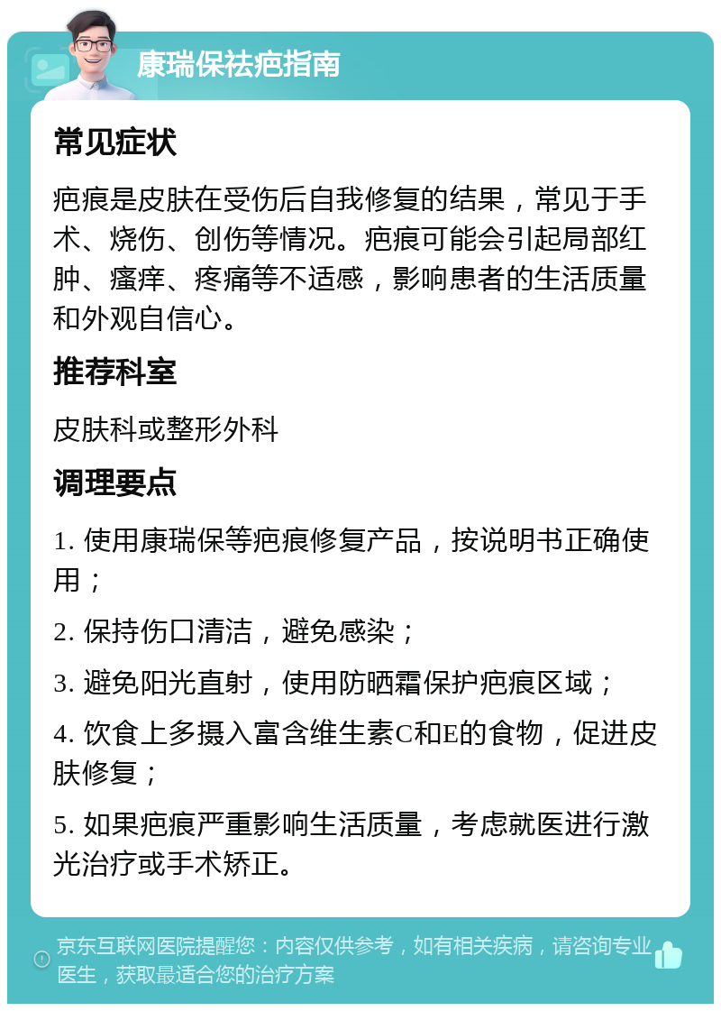 康瑞保祛疤指南 常见症状 疤痕是皮肤在受伤后自我修复的结果，常见于手术、烧伤、创伤等情况。疤痕可能会引起局部红肿、瘙痒、疼痛等不适感，影响患者的生活质量和外观自信心。 推荐科室 皮肤科或整形外科 调理要点 1. 使用康瑞保等疤痕修复产品，按说明书正确使用； 2. 保持伤口清洁，避免感染； 3. 避免阳光直射，使用防晒霜保护疤痕区域； 4. 饮食上多摄入富含维生素C和E的食物，促进皮肤修复； 5. 如果疤痕严重影响生活质量，考虑就医进行激光治疗或手术矫正。